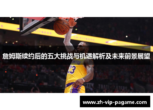 詹姆斯续约后的五大挑战与机遇解析及未来前景展望