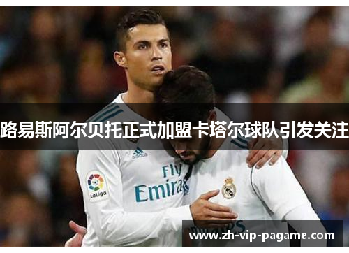 路易斯阿尔贝托正式加盟卡塔尔球队引发关注 路易斯阿尔贝托正式加盟卡塔尔球队引发关注